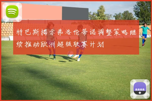 特巴斯揭示弗洛伦蒂诺调整策略继续推动欧洲超级联赛计划