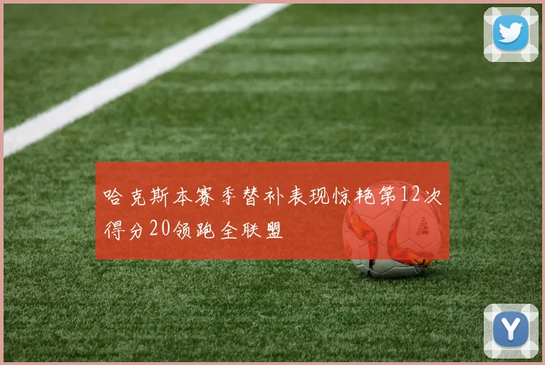 哈克斯本赛季替补表现惊艳第12次得分20领跑全联盟