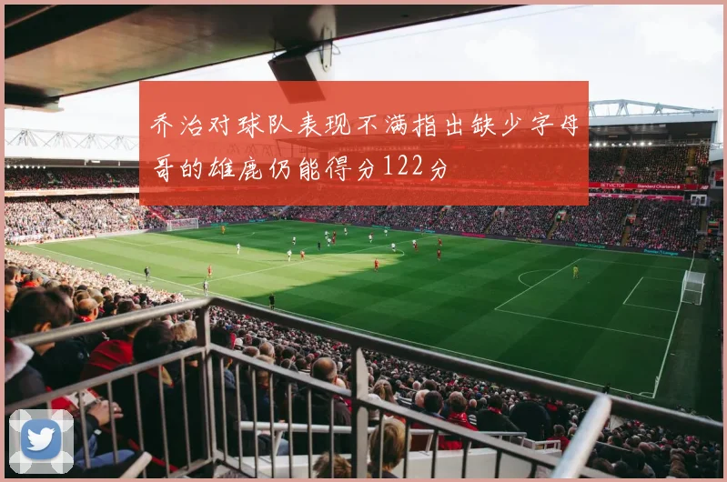 乔治对球队表现不满指出缺少字母哥的雄鹿仍能得分122分