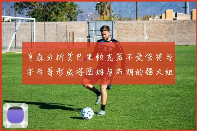 亨森分析贾巴里帕克若不受伤将与字母哥形成塔图姆与布朗的强大组合