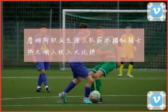 詹姆斯职业生涯三队薪水揭秘骑士热火湖人收入大比拼
