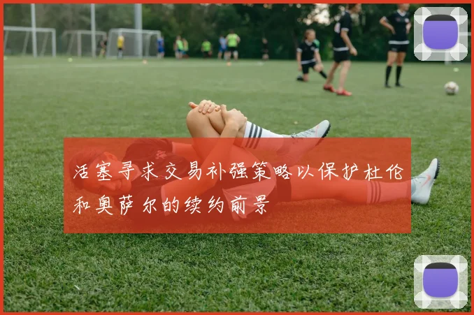 活塞寻求交易补强策略以保护杜伦和奥萨尔的续约前景