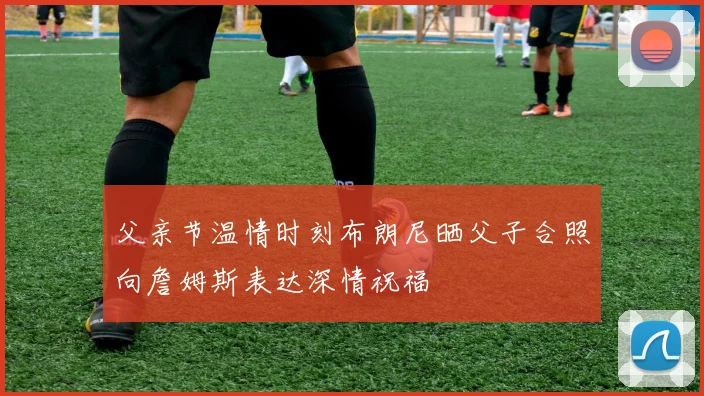 父亲节温情时刻布朗尼晒父子合照向詹姆斯表达深情祝福