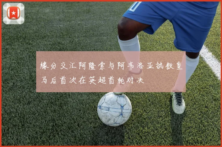 缘分交汇阿隆索与阿韦洛亚执教皇马后首次在英超首轮对决