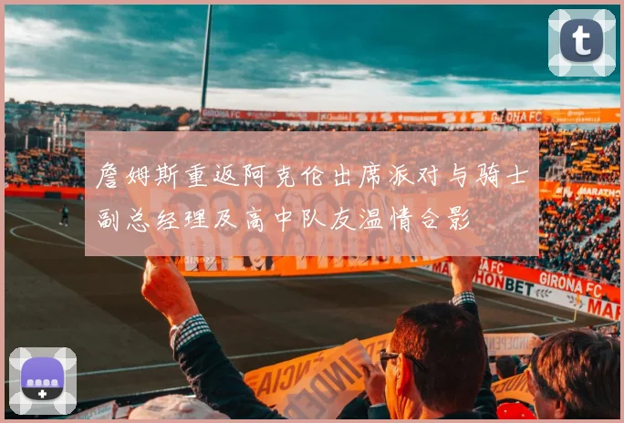 詹姆斯重返阿克伦出席派对与骑士副总经理及高中队友温情合影