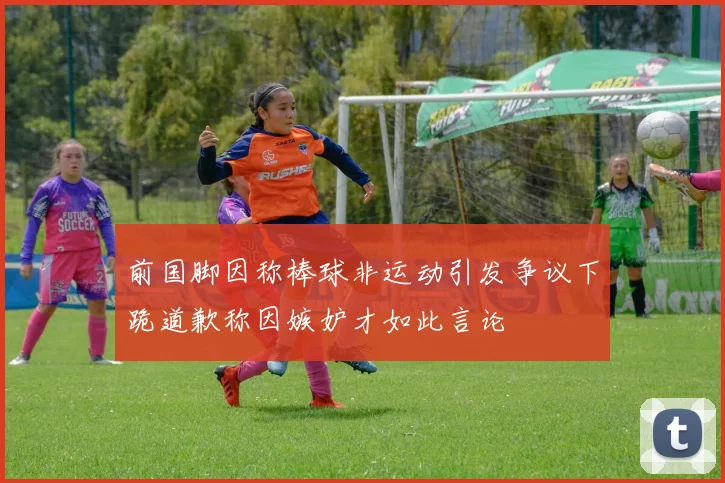 前国脚因称棒球非运动引发争议下跪道歉称因嫉妒才如此言论