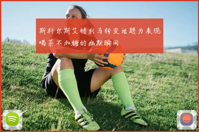 斯科尔斯艾特利马转变话题为表现喝茶不加糖的幽默瞬间