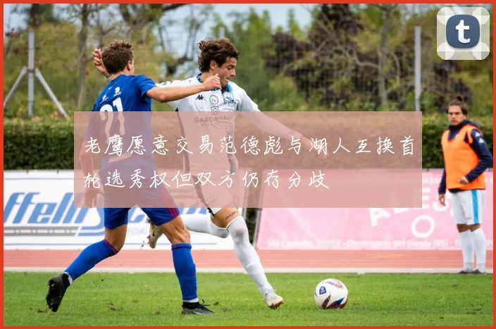 老鹰愿意交易范德彪与湖人互换首轮选秀权但双方仍存分歧