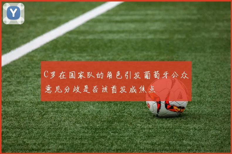 C罗在国家队的角色引发葡萄牙公众意见分歧是否该首发成焦点