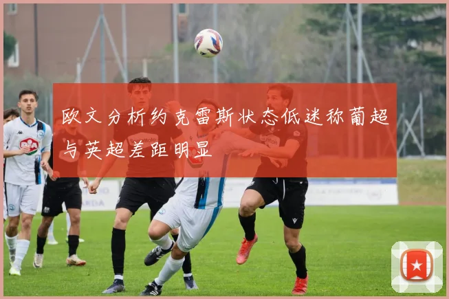 欧文分析约克雷斯状态低迷称葡超与英超差距明显