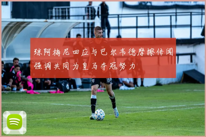 琼阿梅尼回应与巴尔韦德摩擦传闻强调共同为皇马夺冠努力