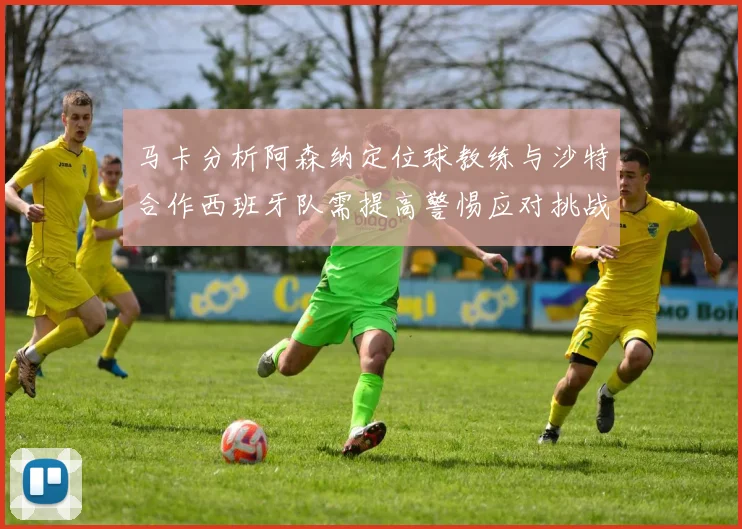 马卡分析阿森纳定位球教练与沙特合作西班牙队需提高警惕应对挑战