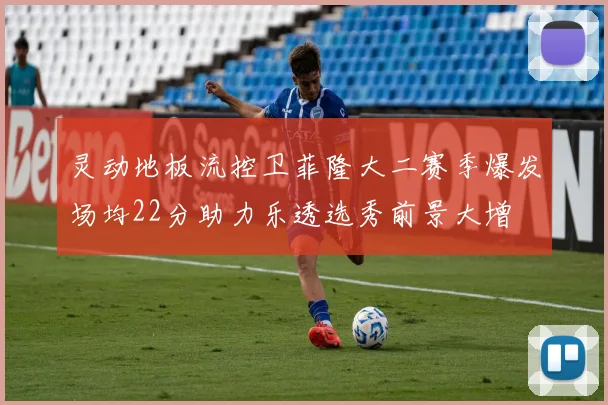 灵动地板流控卫菲隆大二赛季爆发场均22分助力乐透选秀前景大增