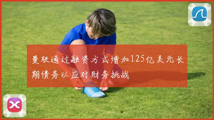 曼联通过融资方式增加125亿美元长期债务以应对财务挑战