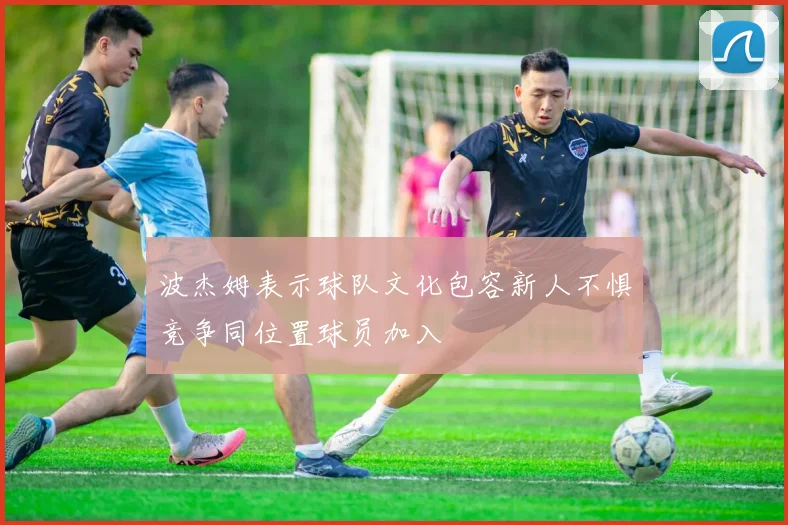 波杰姆表示球队文化包容新人不惧竞争同位置球员加入