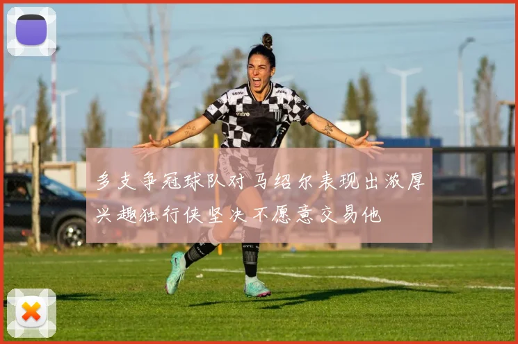 多支争冠球队对马绍尔表现出浓厚兴趣独行侠坚决不愿意交易他