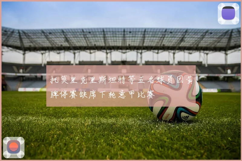 托莫里克里斯坦特等五名球员因黄牌停赛缺席下轮意甲比赛