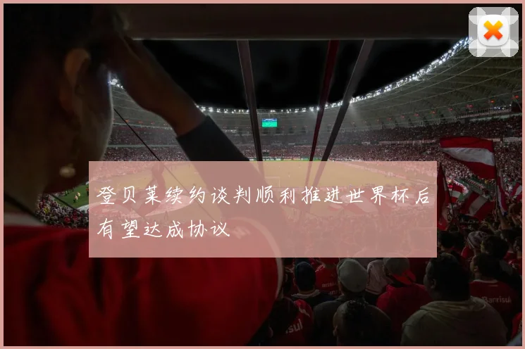 登贝莱续约谈判顺利推进世界杯后有望达成协议