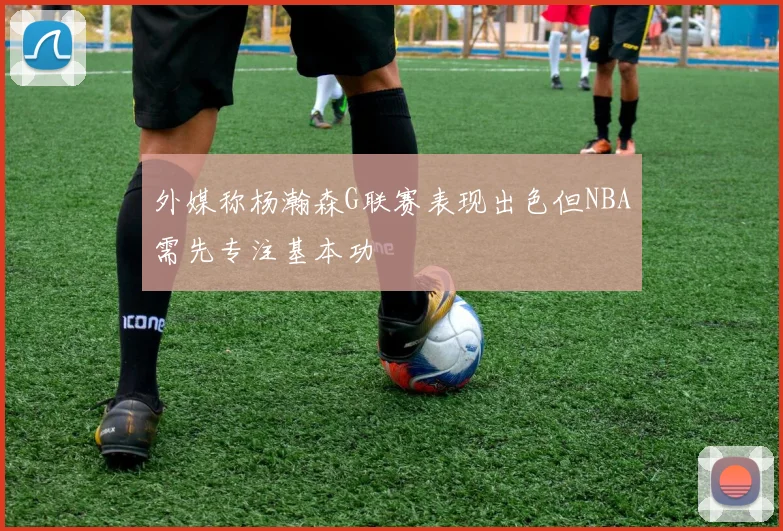 外媒称杨瀚森G联赛表现出色但NBA需先专注基本功