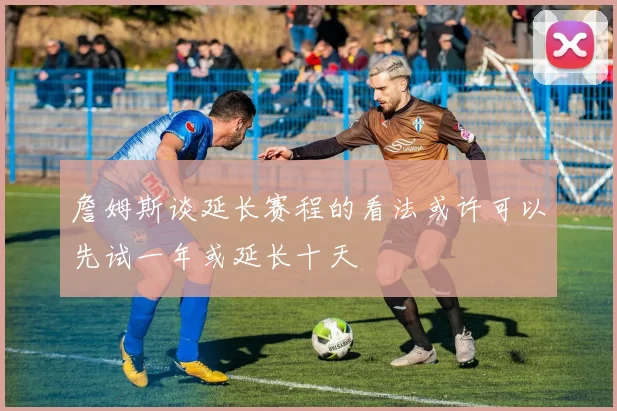 詹姆斯谈延长赛程的看法或许可以先试一年或延长十天
