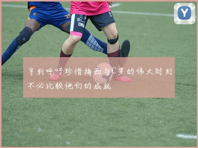 亨利呼吁珍惜梅西与C罗的伟大时刻不必比较他们的成就