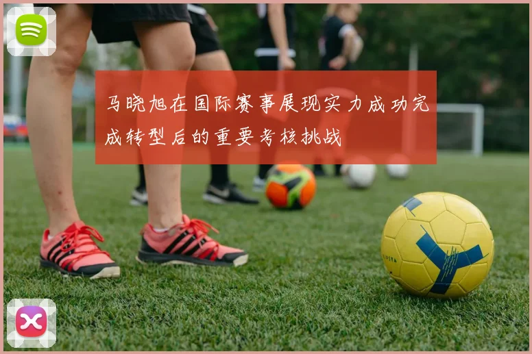 马晓旭在国际赛事展现实力成功完成转型后的重要考核挑战