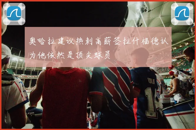 奥哈拉建议热刺高薪签拉什福德认为他依然是顶尖球员