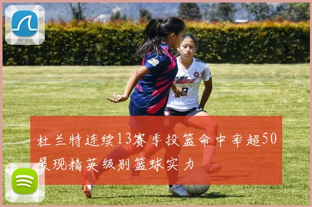 杜兰特连续13赛季投篮命中率超50展现精英级别篮球实力