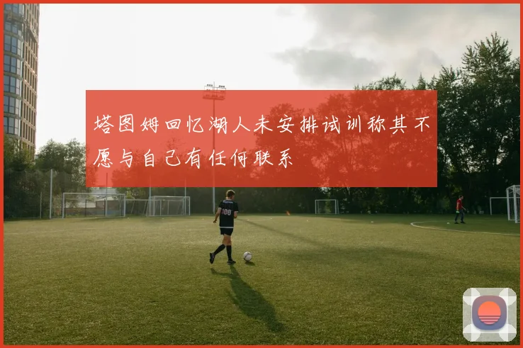 塔图姆回忆湖人未安排试训称其不愿与自己有任何联系